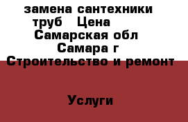 замена сантехники, труб › Цена ­ 100 - Самарская обл., Самара г. Строительство и ремонт » Услуги   
